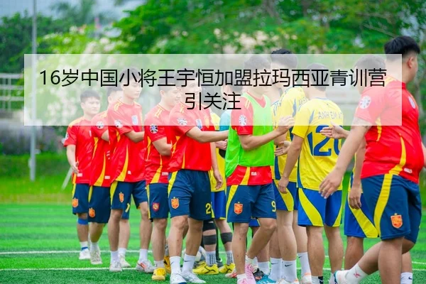 16岁中国小将王宇恒加盟拉玛西亚青训营引关注